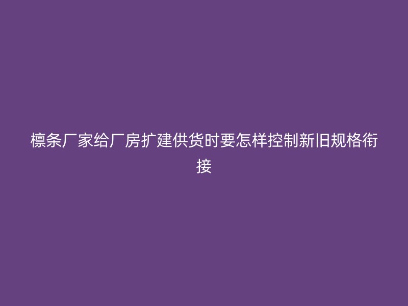 檩条厂家给厂房扩建供货时要怎样控制新旧规格衔接
