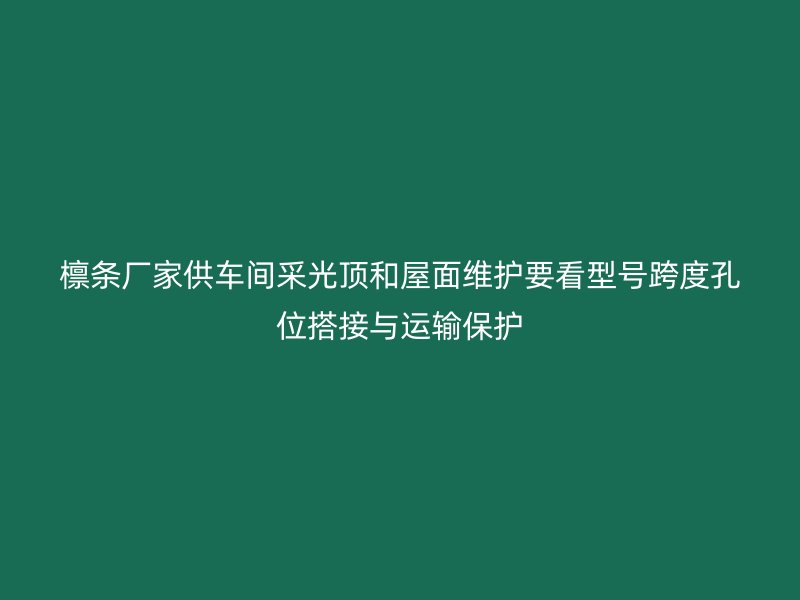 檩条厂家供车间采光顶和屋面维护要看型号跨度孔位搭接与运输保护