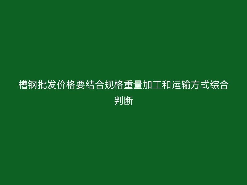 槽钢批发价格要结合规格重量加工和运输方式综合判断