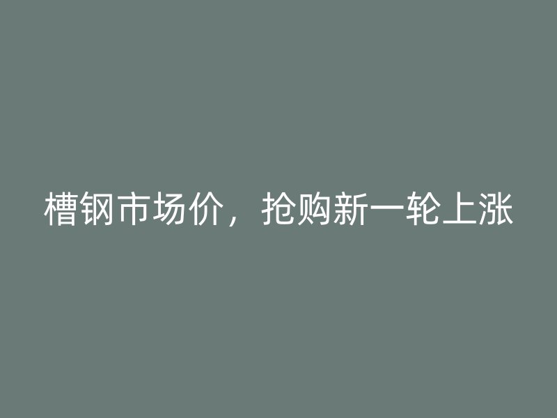 槽钢市场价,抢购新一轮上涨