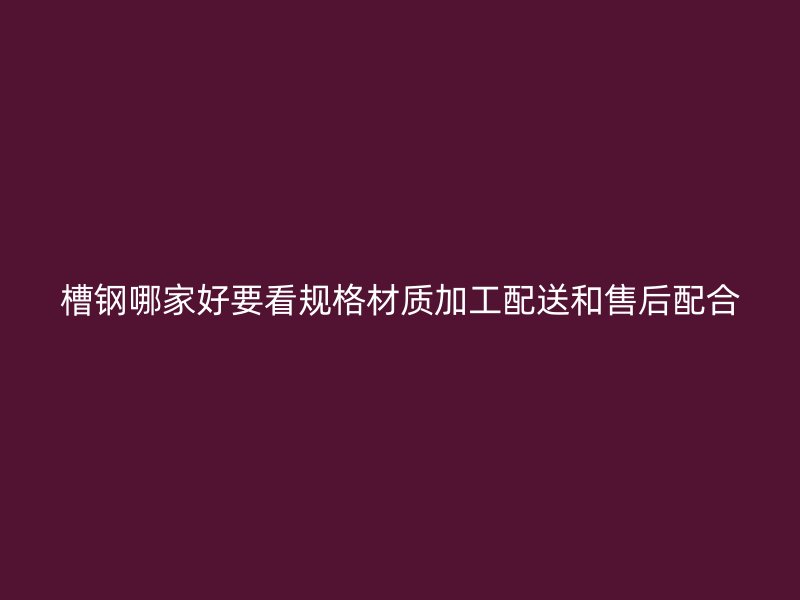 槽钢哪家好要看规格材质加工配送和售后配合