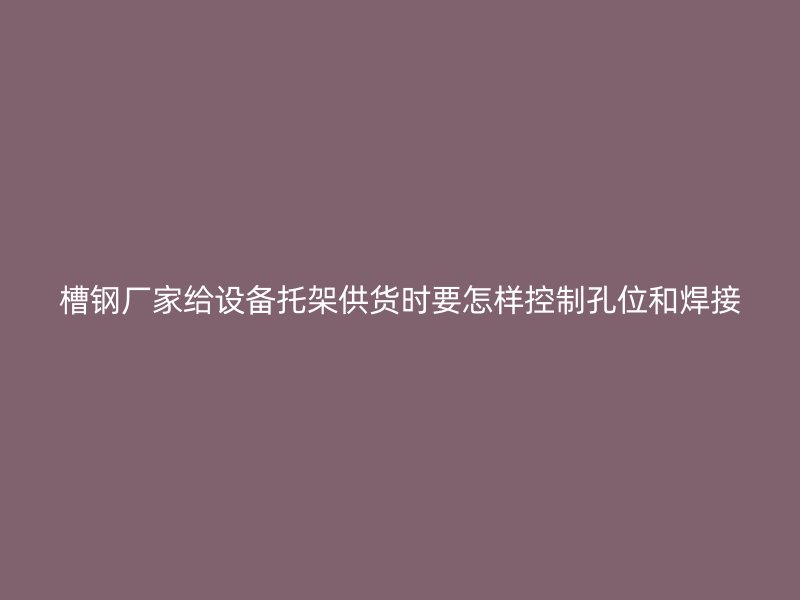 槽钢厂家给设备托架供货时要怎样控制孔位和焊接