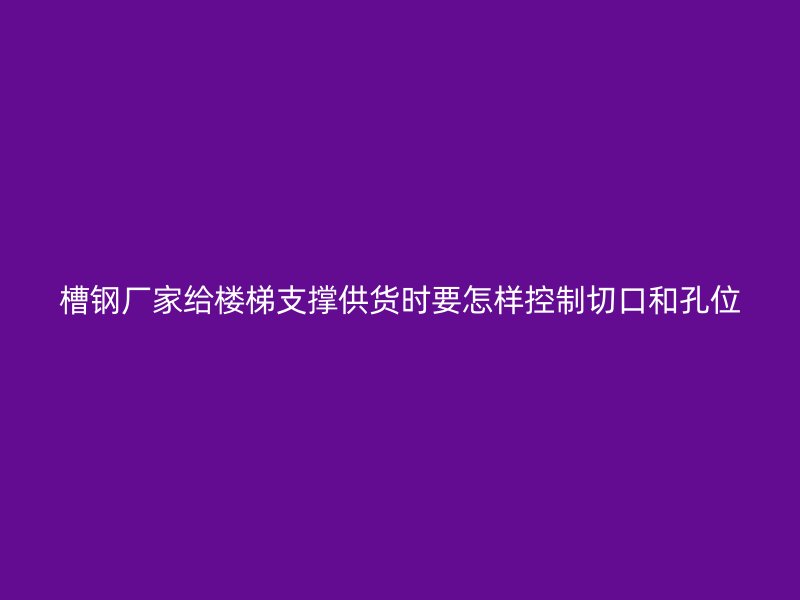 槽钢厂家给楼梯支撑供货时要怎样控制切口和孔位