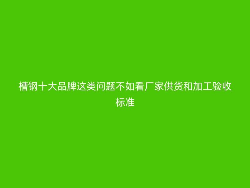 槽钢十大品牌这类问题不如看厂家供货和加工验收标准