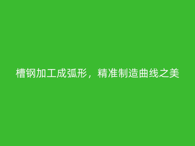 槽钢加工成弧形,精准制造曲线之美