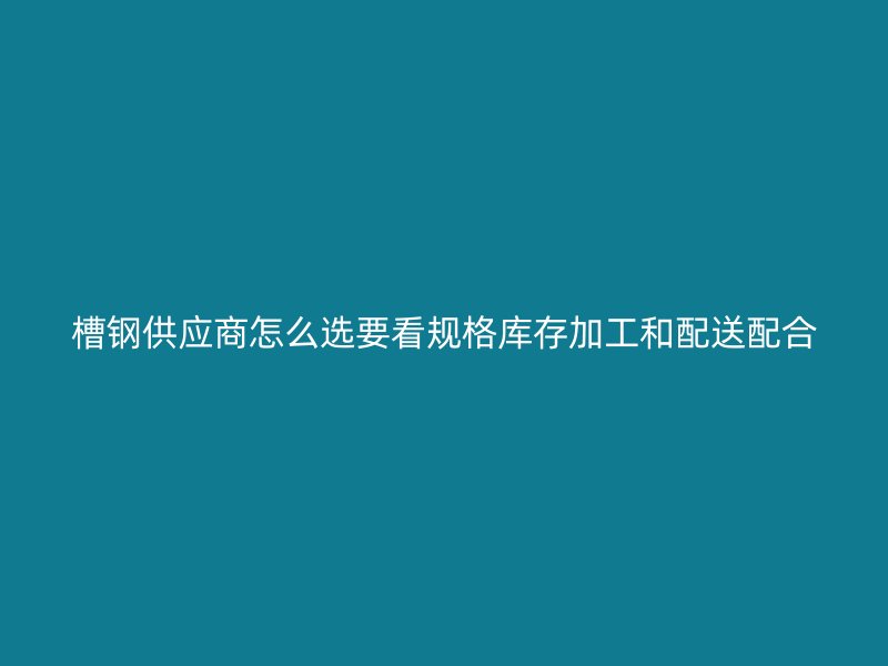 槽钢供应商怎么选要看规格库存加工和配送配合