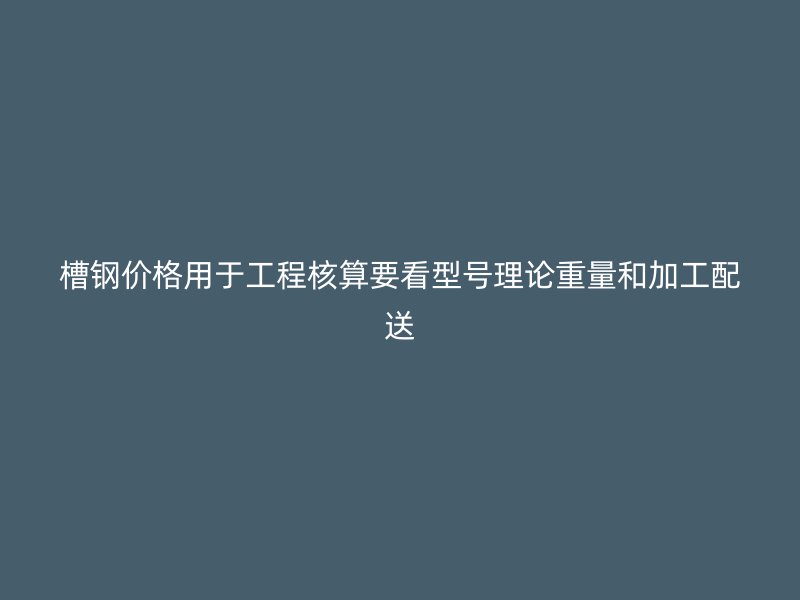 槽钢价格用于工程核算要看型号理论重量和加工配送