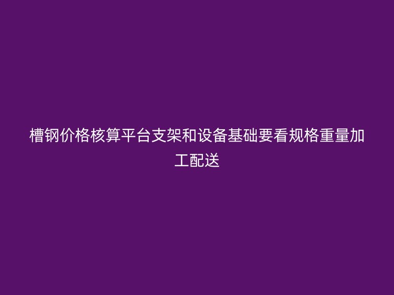 槽钢价格核算平台支架和设备基础要看规格重量加工配送