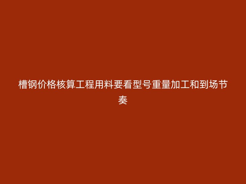 槽钢价格核算工程用料要看型号重量加工和到场节奏