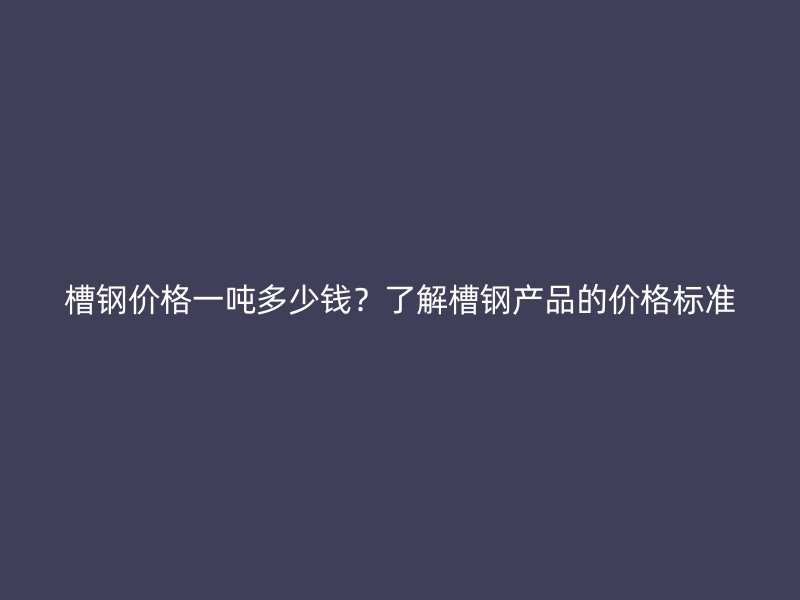 槽钢价格一吨多少钱?了解槽钢产品的价格标准
