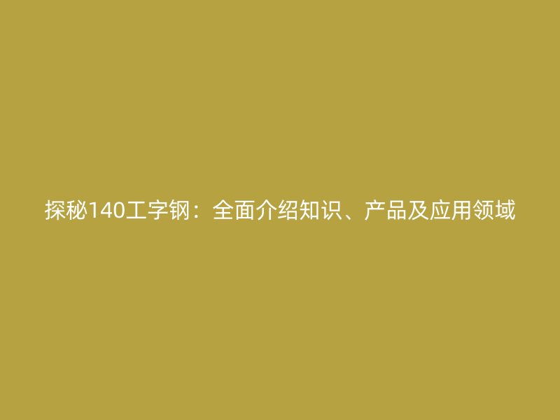 探秘140工字钢:全面介绍知识、产品及应用领域