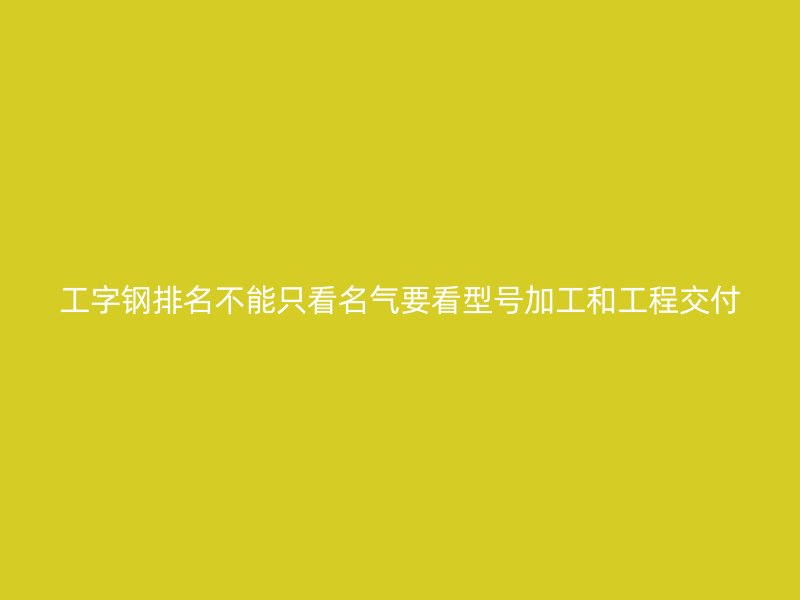 工字钢排名不能只看名气要看型号加工和工程交付