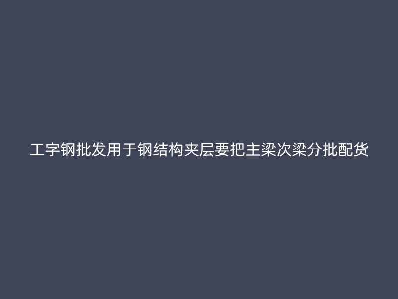 工字钢批发用于钢结构夹层要把主梁次梁分批配货