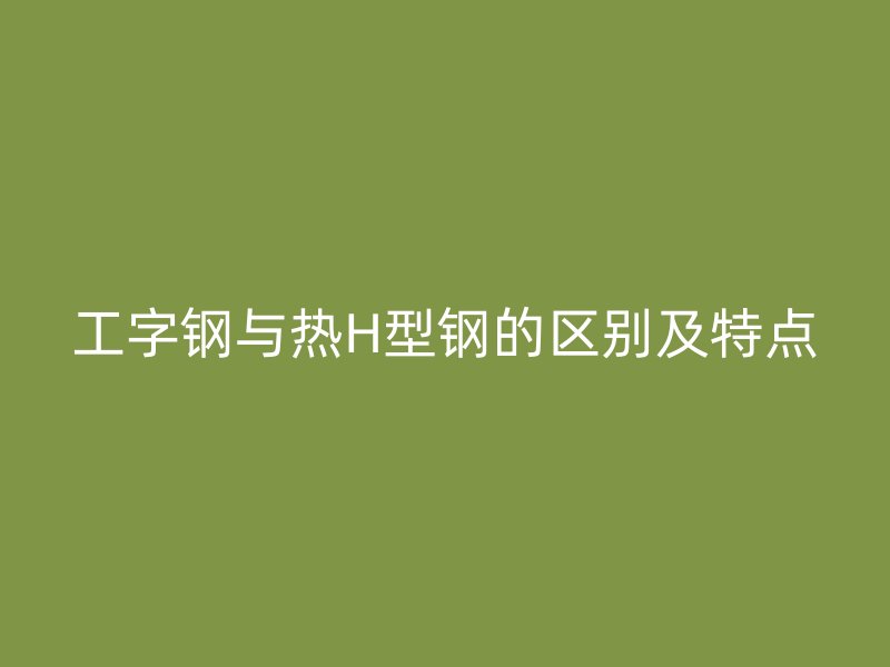 工字钢与热H型钢的区别及特点