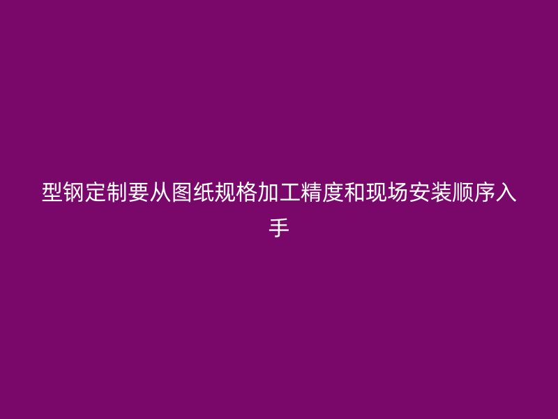 型钢定制要从图纸规格加工精度和现场安装顺序入手