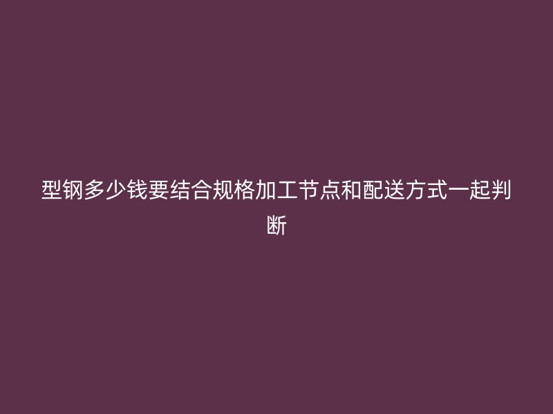 型钢多少钱要结合规格加工节点和配送方式一起判断