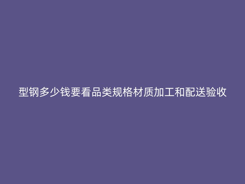 型钢多少钱要看品类规格材质加工和配送验收