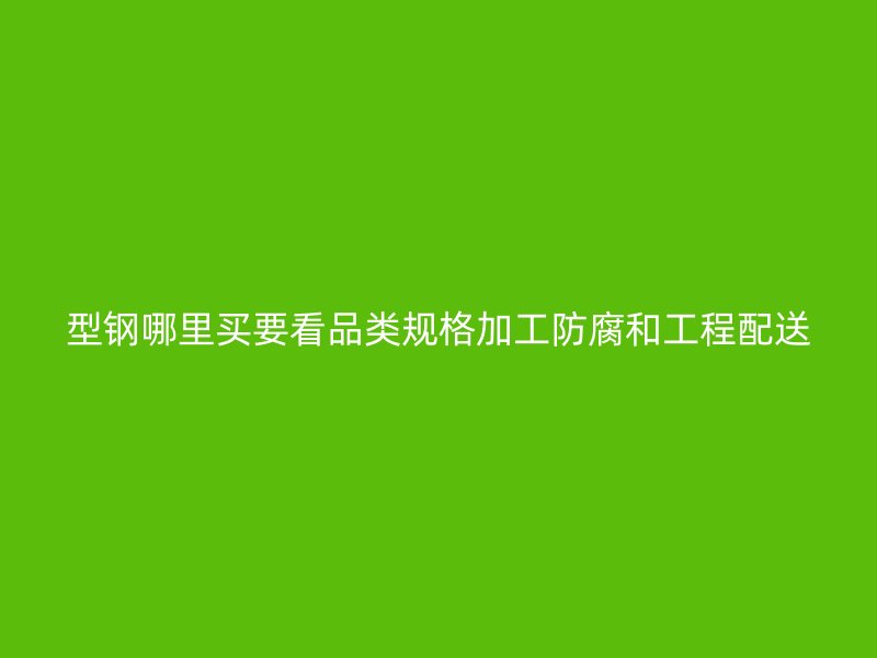 型钢哪里买要看品类规格加工防腐和工程配送