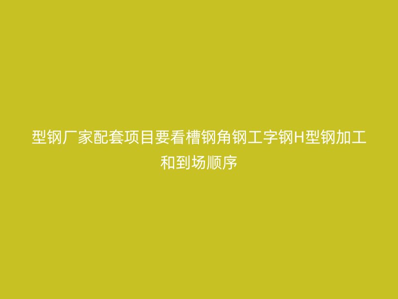 型钢厂家配套项目要看槽钢角钢工字钢H型钢加工和到场顺序