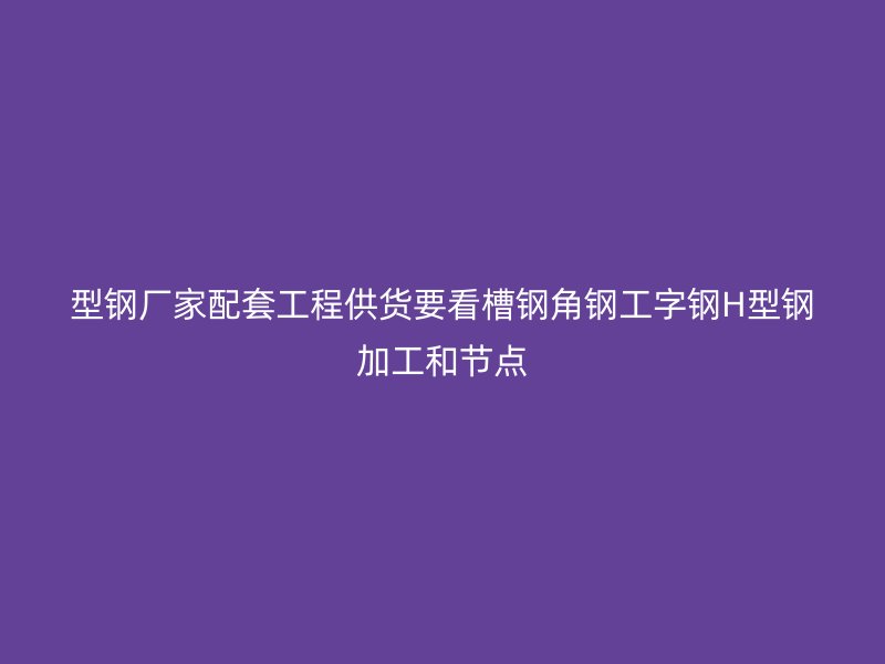 型钢厂家配套工程供货要看槽钢角钢工字钢H型钢加工和节点