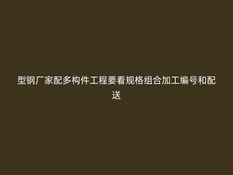 型钢厂家配多构件工程要看规格组合加工编号和配送