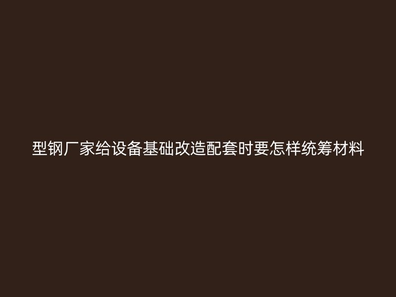 型钢厂家给设备基础改造配套时要怎样统筹材料