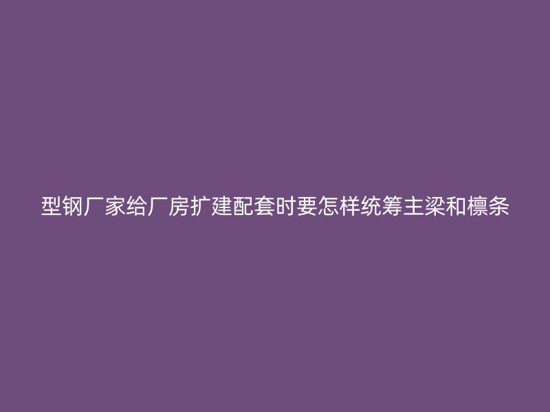 型钢厂家给厂房扩建配套时要怎样统筹主梁和檩条