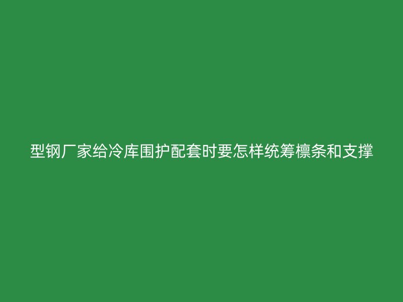 型钢厂家给冷库围护配套时要怎样统筹檩条和支撑