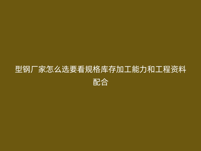 型钢厂家怎么选要看规格库存加工能力和工程资料配合
