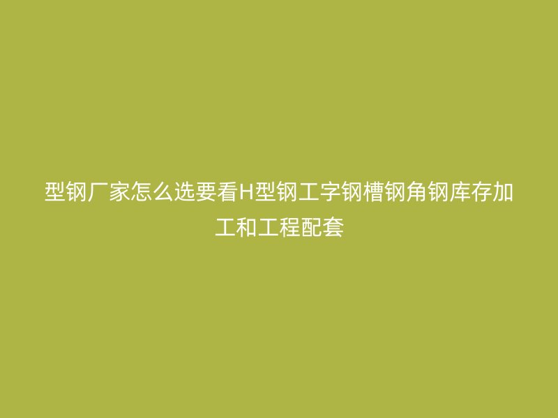 型钢厂家怎么选要看H型钢工字钢槽钢角钢库存加工和工程配套