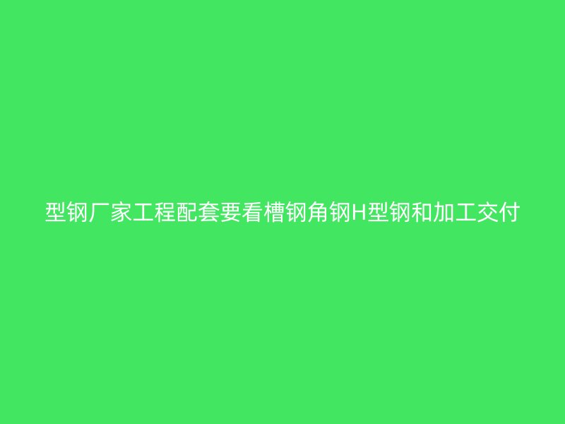 型钢厂家工程配套要看槽钢角钢H型钢和加工交付