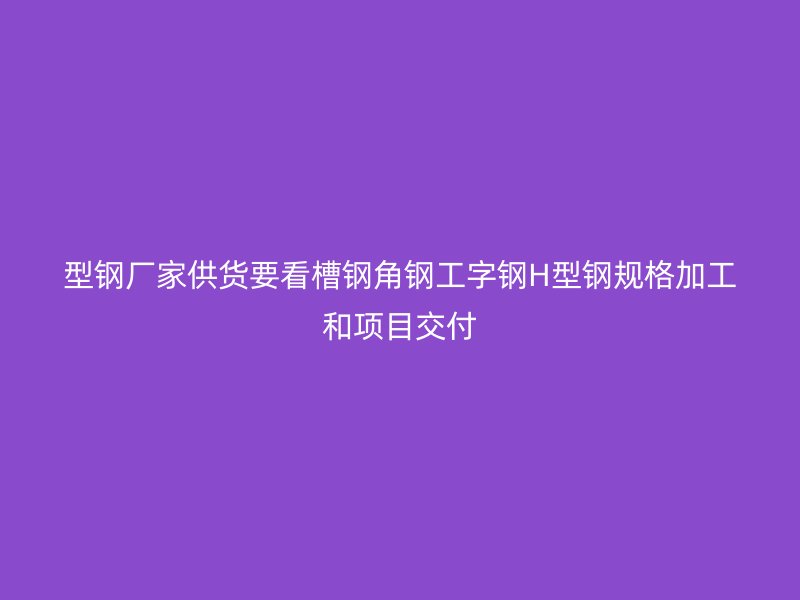 型钢厂家供货要看槽钢角钢工字钢H型钢规格加工和项目交付