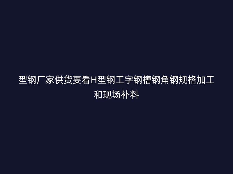 型钢厂家供货要看H型钢工字钢槽钢角钢规格加工和现场补料