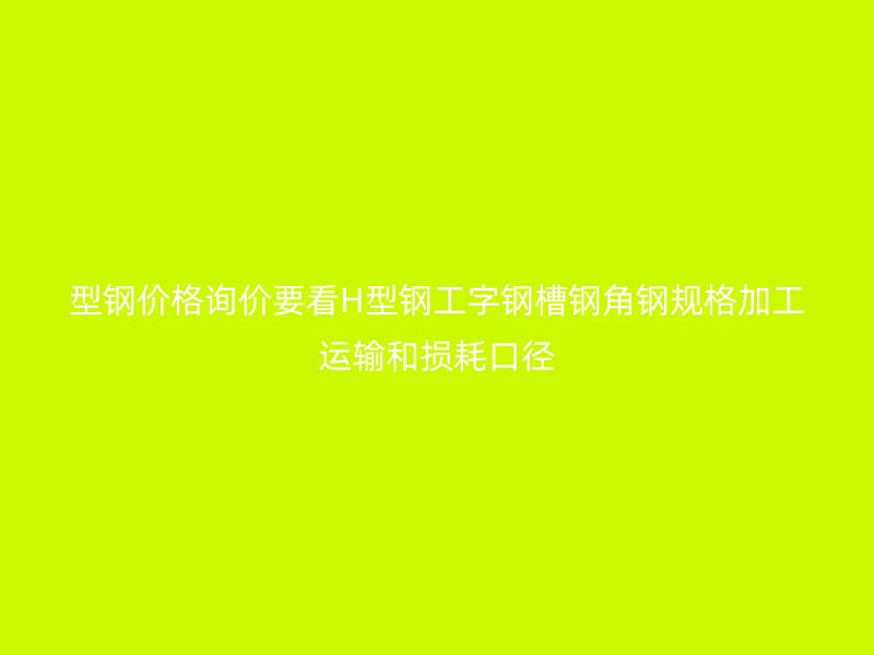 型钢价格询价要看H型钢工字钢槽钢角钢规格加工运输和损耗口径