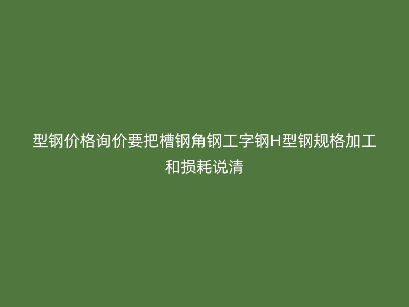 型钢价格询价要把槽钢角钢工字钢H型钢规格加工和损耗说清