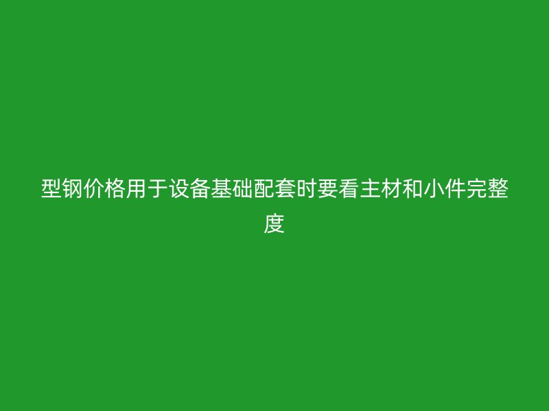 型钢价格用于设备基础配套时要看主材和小件完整度