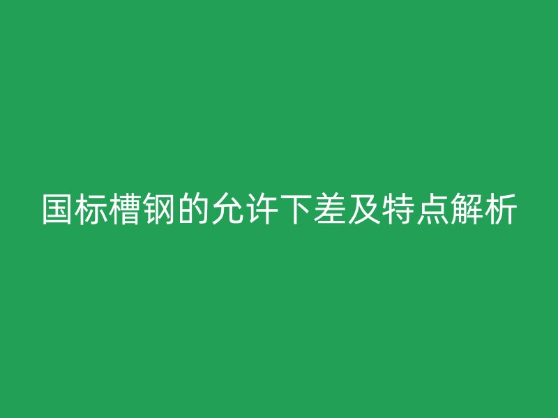 国标槽钢的允许下差及特点解析