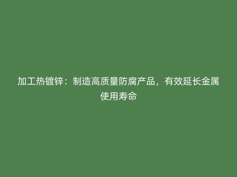 加工热镀锌:制造高质量防腐产品,有效延长金属使用寿命