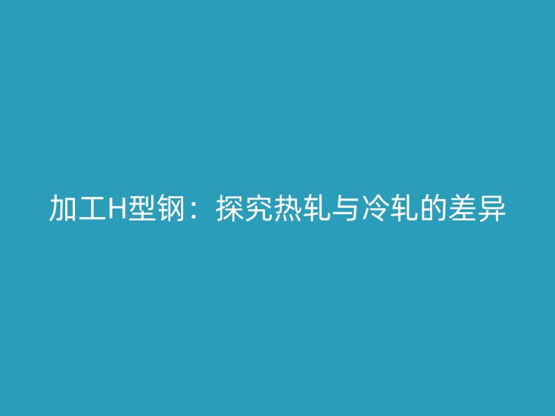加工H型钢:探究热轧与冷轧的差异