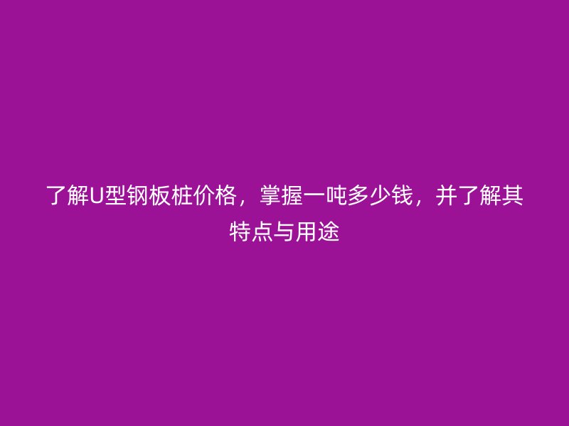 了解U型钢板桩价格,掌握一吨多少钱,并了解其特点与用途