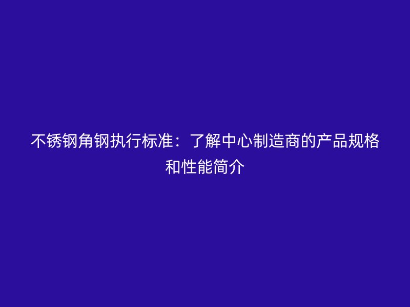 不锈钢角钢执行标准:了解中心制造商的产品规格和性能简介