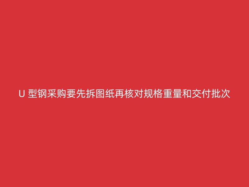 U 型钢采购要先拆图纸再核对规格重量和交付批次