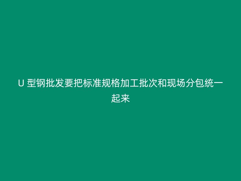 U 型钢批发要把标准规格加工批次和现场分包统一起来