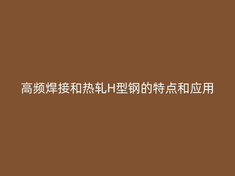 高频焊接和热轧H型钢的特点和应用
