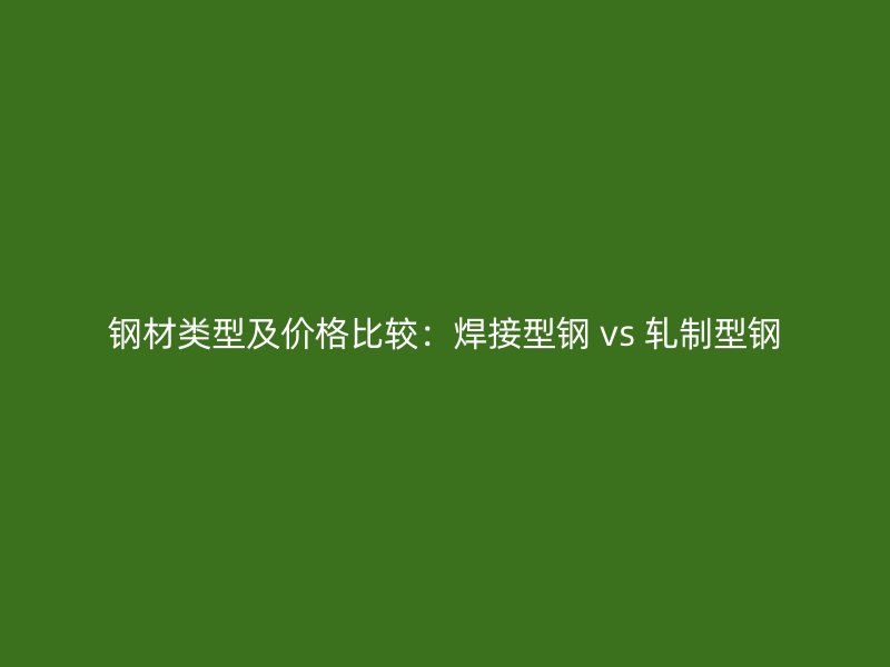 钢材类型及价格比较:焊接型钢 vs 轧制型钢