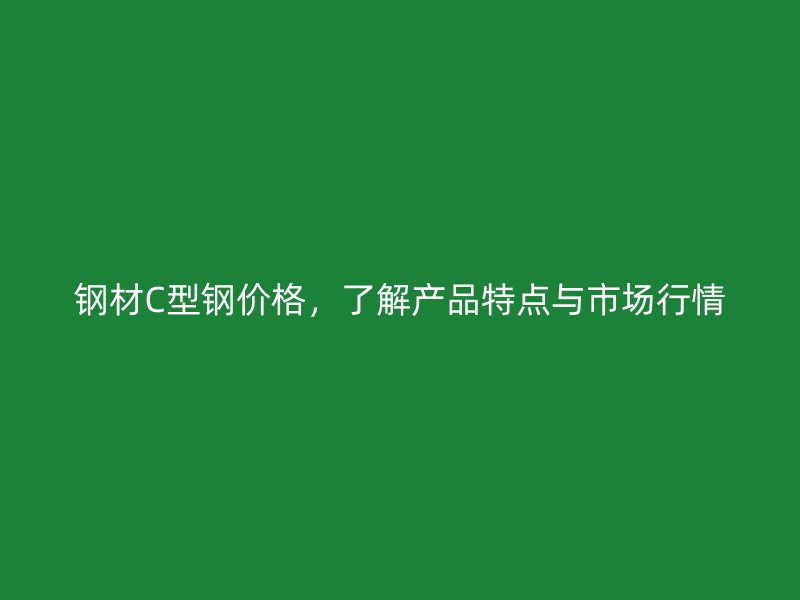 钢材C型钢价格,了解产品特点与市场行情