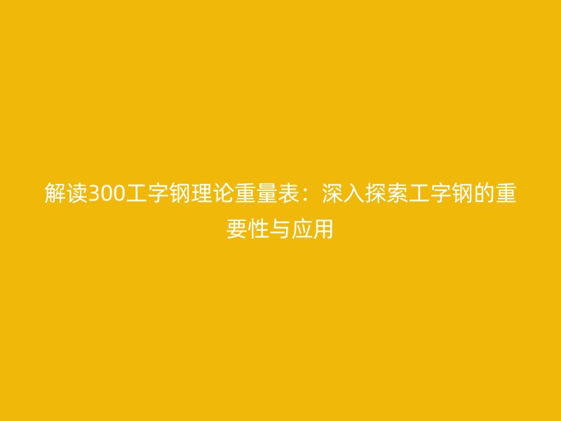 解读300工字钢理论重量表:深入探索工字钢的重要性与应用