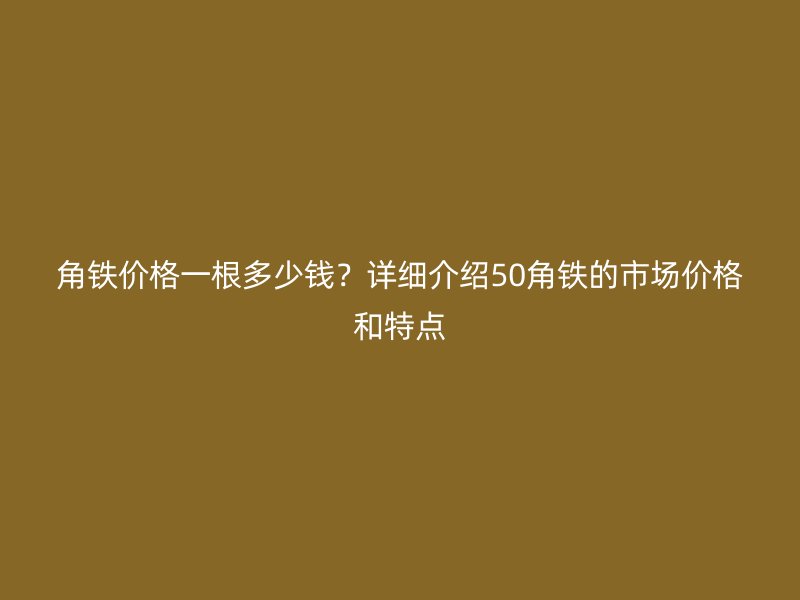 角铁价格一根多少钱？详细介绍50角铁的市场价格和特点