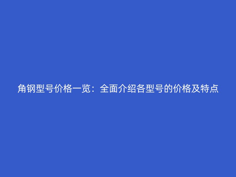 角钢型号价格一览:全面介绍各型号的价格及特点
