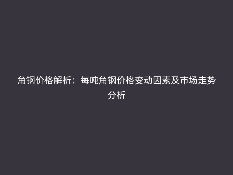 角钢价格解析:每吨角钢价格变动因素及市场走势分析